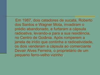 Em 1987, dois catadores de sucata, Roberto dos Santos e Wagner Mota, invadiram o prédio abandonado, e furtaram a cápsula radioativa, levando-a para a sua residência, no Centro de Goiânia. Após romperem a janela de irídio que continha a radioatividade, os dois venderam a cápsula ao comerciante Devair Alves Ferreira, o proprietário de um pequeno ferro-velho vizinho . 