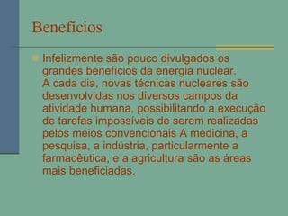 Benefícios   Infelizmente são pouco divulgados os grandes benefícios da energia nuclear. A cada dia, novas técnicas nucleares são desenvolvidas nos diversos campos da atividade humana, possibilitando a execução de tarefas impossíveis de serem realizadas pelos meios convencionais A medicina, a pesquisa, a indústria, particularmente a farmacêutica, e a agricultura são as áreas mais beneficiadas.  