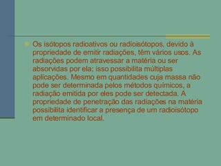 Os isótopos radioativos ou radioisótopos, devido à propriedade de emitir radiações, têm vários usos. As radiações podem atravessar a matéria ou ser absorvidas por ela; isso possibilita múltiplas aplicações. Mesmo em quantidades cuja massa não pode ser determinada pelos métodos químicos, a radiação emitida por eles pode ser detectada. A propriedade de penetração das radiações na matéria possibilita identificar a presença de um radioisótopo em determinado local.  