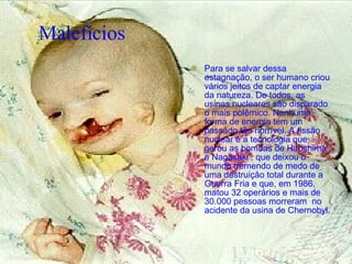 Malefícios   Para se salvar dessa estagnação, o ser humano criou vários jeitos de captar energia da natureza. De todos, as usinas nucleares são disparado o mais polêmico. Nenhuma forma de energia tem um passado tão horrível. A fissão nuclear é a tecnologia que gerou as bombas de Hiroshima e Nagasaki , que deixou o mundo tremendo de medo de uma destruição total durante a Guerra Fria e que, em 1986, matou 32 operários e mais de 30.000 pessoas morreram  no acidente da usina de Chernobyl.   