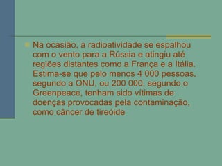 Na ocasião, a radioatividade se espalhou com o vento para a Rússia e atingiu até regiões distantes como a França e a Itália. Estima-se que pelo menos 4 000 pessoas, segundo a ONU, ou 200 000, segundo o Greenpeace, tenham sido vítimas de doenças provocadas pela contaminação, como câncer de tireóide 