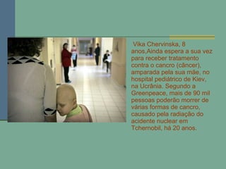 Vika Chervinska, 8 anos,Ainda espera a sua vez para receber tratamento contra o cancro (câncer), amparada pela sua mãe, no hospital pediátrico de Kiev, na Ucrânia. Segundo a Greenpeace, mais de 90 mil pessoas poderão morrer de várias formas de cancro, causado pela radiação do acidente nuclear em Tchernobil, há 20 anos.  