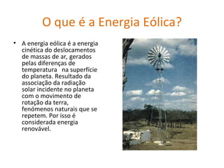 O que é a Energia Eólica? A energia eólica é a energia cinética do deslocamentos de massas de ar ,  gerados pelas diferenças de temperatura   na superfície do planeta. Resultado da associação da radiação solar incidente no planeta com o movimento de rotação da terra,   fenómenos naturais que se repetem. Por isso é considerada energia renovável. 