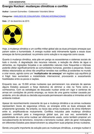 CEIRI NEWSPAPER
O Principal Portal de Relações Internacionais do Brasil
http://www.jornal.ceiri.com.brEnergia Nuclear: mudanças climáticas e conflito
Author : Leonam Guimarães - Colaborador Voluntário Sênior
Categories : ANÁLISES DE CONJUNTURA, FÓRUNS INTERNACIONAIS
Date : 21 de dezembro de 2015
Hoje, a mudança climática e um conflito militar global são as duas principais ameaças que
pairam sobre a humanidade. A energia nuclear está intimamente ligada a essas duas
ameaças de forma paradoxal: na primeira como solução e na segunda como causa.
Quanto à mudança climática, esta põe em perigo os ecossistemas e sistemas sociais de
todo o mundo. A degradação dos recursos naturais, a redução da oferta de água e
alimentos, as migrações forçadas e as catástrofes naturais mais frequentes e intensas
poderão afetar significativamente as comunidades humanas, grandes e pequenas. Esses
efeitos relacionados ao clima irão amplificar tensões nos conflitos já existentes no mundo
e criar novos, agindo como um “multiplicador de ameaças” em regiões cujo equilíbrio já
é frágil. Isso aumentará a instabilidade internacional, provocando e exacerbando
hostilidades entre os povos e nações.
Enquanto isso, as 15.500 armas nucleares que permanecem nos arsenais de apenas
alguns Estados possuem a força destrutiva de eliminar a vida na Terra como a
conhecemos. Com as estratégias de dissuasão nuclear ainda em vigor e centenas de
armas em condições de pronto emprego, os riscos de uma guerra nuclear causada por
acidente, erro de cálculo ou decisão equivocada permanecem elevados e iminentes em tal
ambiente instável.
Apesar do reconhecimento crescente de que a mudança climática e as armas nucleares
representam riscos de segurança críticos, as sinergias entre as duas ameaças são
amplamente ignoradas. No entanto, os riscos das armas nucleares e do clima interferem
entre si, amplificando-se mutuamente. Conflitos induzidos pela mudança climática
poderiam contribuir para a insegurança global que, por sua vez, aumentarão a
possibilidade de uma arma nuclear ser efetivamente usada, como também propiciar um
recrudescimento do terrorismo, incluindo o terrorismo nuclear, além de gerar motivações
em diferentes Estados para desenvolverem ou adquirirem suas próprias armas nucleares.
Sendo uma parte importante da solução para as mudanças climáticas, a energia nuclear é
1 / 2
 