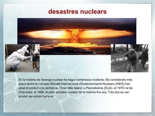 desastres nuclears
En la història de l'energia nuclear ha hagut nombrosos incidents. Els considerats més
greus tenint en compte l'Escala Internacional d'Esdeveniments Nuclears (INES) han
estat el produït a la central de Three Mile Island, a Pennsilvània (EUA), el 1979 i el de
Chernobyl, el 1986, el pitjor accident nuclear de la història fins ara. Tots dos es van
produir per errors humans
 