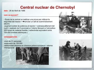 Central nuclear de Chernobyl
data : 26 de Abril de 1986
com va succeir?
- Equip de la central va realitzar una prova per millorar la
seguretat del reactor simular un tall de subministrament
elèctric
-augment sobtat de potència al reactor = sobreescalfament del
nucli = explosió de H acomulat a l´interior llençant a l´atmosfera
200 tones de material fissible ( radiactivitat equivalent entre
100-500 bombes atòmiques )
conseqüencies
-mort de 31 persones
-evacuació de 135.000
-radioctivitat dispersa en diversos països europeus = alarma
internacional
 