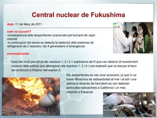 Central nuclear de Fukushima
data: 11 de Març de 2011
com va succeir?
-conseqüencia dels desperfectes ocacionats pel tsunami de Japó
oriental
-a continuació del sisme es detecta la detenció dels sistemes de
refrigeració de 2 reactors i de 4 generadors d´emergència
conseqüencies
- fusió del nucli parcial en els reactors 1, 2 i 3 = explosions de H que van destruir el revestiment
superior dels edificis que albergaven els reactors 1, 3 i 4 i una explosió que va danyar el tanc
de contenció a l'interior del reactor 2.
- Els desperfectes es van anar acreixent, ja que hi va
haver filtracions de radioactivitat al mar i al sòl i una
setmana després de l'accident es van detectar
partícules radioactives a Califòrnia i un mes
després a Espanya.
 