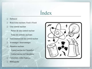 Índex
❑ Definició
❑ Reacciones nuclears: Fusió i Fissió
❑ Una central nuclear
Partes de una central nuclear
Tipus de centrals nuclears
❑ Funcionament de una central nuclear
❑ Avantatges i desavantatges
❑ Desastres nuclears
Central nuclear de Chernobyl
Central nuclear de Fukushima
❑ Curiositats- sobre Espanya
❑ Bibliografia
 