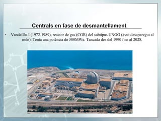 Centrals en fase de desmantellament
▪ Vandellòs I (1972-1989), reactor de gas (CGR) del subtipus UNGG (avui desaparegut al
món). Tenia una potència de 500MWe. Tancada des del 1990 fins al 2028.
 