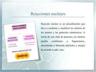 Reacciones nuclears
Reacción nuclear es un procedimiento que
lleva a combinar y modificar los núcleos de
los átomos y las partículas subatómicas. A
través de esta clase de procesos, los núcleos
pueden combinarse o fragmentarse,
absorbiendo o liberando partículas y energía
de acuerdo a cada caso.
 