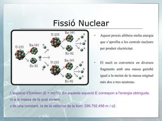 Fissió Nuclear
• Aquest procés allibera molta energia
que s’aprofita a les centrals nuclears
per produir electricitat.
• El nucli es converteix en diversos
fragments amb una massa gairebé
igual a la meitat de la massa original
més dos o tres neutrons.
L'equació d'Einstein (E = mc^2). En aquesta equació E correspon a l'energia obtinguda.
m a la massa de la qual parlem.
c és una constant, la de la velocitat de la llum: 299.792.458 m / s2.
 