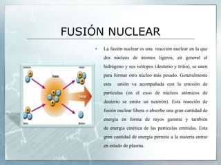 FUSIÓN NUCLEAR
▪ La fusión nuclear es una reacción nuclear en la que
dos núcleos de átomos ligeros, en general el
hidrógeno y sus isótopos (deuterio y tritio), se unen
para formar otro núcleo más pesado. Generalmente
esta unión va acompañada con la emisión de
partículas (en el caso de núcleos atómicos de
deuterio se emite un neutrón). Esta reacción de
fusión nuclear libera o absorbe una gran cantidad de
energía en forma de rayos gamma y también
de energía cinética de las partículas emitidas. Esta
gran cantidad de energía permite a la materia entrar
en estado de plasma.
 