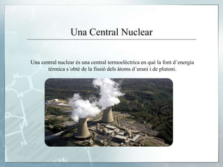 Una Central Nuclear
Una central nuclear és una central termoelèctrica en què la font d´energia
tèrmica s´obté de la fissió dels àtoms d´urani i de plutoni.
 