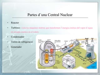 Partes d´una Central Nuclear
▪ Reactor
▪ Turbines : (són les maquines motrius que transformen l´energia cinètica del vapor d´aigua
en energia cinètica en el rodet).
▪ Condensador
▪ Torres de refrigeració
▪ Generador
 