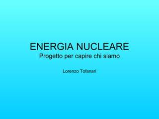 ENERGIA NUCLEARE Progetto per capire chi siamo Lorenzo Tofanari 