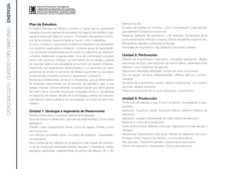 CATÁLOGO 2010 : CURSOS Y DIPLOMATURAS - ENERGíA


                                                  Plan de Estudios:                                                            Mención de 4D).
                                                  El objetivo principal del Módulo consiste en lograr que el capacitando       El precio del petróleo en el tiempo. ¿Cómo pronosticarlo? ¿Hay petróleo
                                                  adquiera una visión general de las etapas del negocio del petróleo y gas,    para siempre? Consumo y producción.
                                                  desde la extracción hasta el consumo. Principales indicadores económi-       Reservas. Definición de yacimientos y de reservorio. Propiedades de la
                                                  cos de la actividad. Argentina frente al mundo, mitos y realidades.          roca y de los fluidos. Recurso y reserva. Cálculo del petróleo original in situ.
                                                  El curso consiste en capacitación a distancia mediante el uso de Internet,   Mecanismos naturales y artificiales de drenaje.
                                                  con docentes especialistas brindando constante apoyo al capacitando.         Porcentaje de recuperación. Recuperación secundaria y asistida.
                                                  Los conceptos fundamentales se reforzarán con ejercicios de resolución
                                                  numérica, referencias a páginas webs, foros de conversación y evalua-        Unidad 2: Perforación
                                                  ciones tipo opciones múltiples. La información de tecnología y valores       Objetivo de la perforación: exploración, avanzada, explotación, dirigido
                                                  de mercado será la más actualizada al momento de impartir el Módulo.         para ahogo de pozo, para disolución de domos salinos, destinados a ser
                                                  Finalmente, los capacitandos serán invitados a un seminario de cierre,       utilizados como reservorios de gas, etc.
                                                  presencial, en donde los docentes del Módulo expondrán los conceptos         Descripción del equipo perforador: función de cada componente.
                                                  fundamentales impartidos durante la capacitación a distancia.                Tipo de equipo: de tierra, helitransportado, offshore (jack-up y semisu-
                                                  Numerosos profesionales, técnicos o estudiantes, que se desempeñan           mergible).
                                                  en empresas relacionadas con el mercado del petróleo y gas, y que            Principios de la perforación rotativa: método convencional, con motores
                                                  desean madurar profesionalmente, necesitan adquirir una visión general       de fondo, dirigida, horizontal.
                                                  del marco de su actividad. Incorporar vocabulario técnico y actualizarse     Puesta en producción de un pozo: entubación, cementación.
                                                  en aspectos del estado del arte de la tecnología y valores de mercado.
                                                  Este Módulo logrará satisfacer las necesidades concretas de estos inte-      Unidad 3: Producción
                                                  resados.                                                                     Producción de petróleo y gas. El pozo productor. Completación y equi-
                                                                                                                               pamiento.
                                                  Unidad 1: Geología e Ingeniería de Reservorios                               Extracción. Surgencia natural. Extracción artificial, distintos métodos de
                                                  Reseña introductoria y conceptos básicos de la geología.                     extracción.
                                                  Tipos de rocas y su distribución. Las cuencas sedimentarias. Los procesos    Aplicación, ventajas y desventajas de cada método de extracción.
                                                  geológicos.                                                                  Medición y control de la producción.
                                                  Petróleo y gas. Características físicas. Cómo se originan. Dónde y cómo      Carta dinamométrica. Baterías colectoras. Separación primaria del gas y
                                                  se lo encuentra.                                                             del agua.
                                                  Los métodos del análisis previo. Concepto de Upstream - Downstream.          Oleoductos. Especificación para venta. Plantas de tratamiento de crudo.
                                                  La exploración.                                                              Entrega a venta. Equipos de medición y control automáticos.
                                                  Breve historia de los métodos de prospección y las causas del incremen-      Gas asociado. Tratamiento primario. Especificación para venta.
                                                  to de las inversiones necesarias (fuentes naturales o manaderos, mapeo       Plantas de tratamiento. Gasoductos. Costos de producción.
                                                  geológico, gravimetría, magnetometría, la sísmica de reflexión 2D y 3D.
 