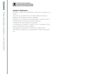 CATÁLOGO 2010 : CURSOS Y DIPLOMATURAS - ENERGíA


                                                  Unidad 4: Refinación
                                                  El petróleo y el gas como materia prima: composición, impurezas y va-
                                                  loración.
                                                  Los productos, especificaciones, principales análisis de laboratorio.
                                                  Relaciones de temperatura, volumen y densidad.
                                                  Integración de una refinería: áreas administrativas y contables. Áreas in-
                                                  dustriales. Áreas de servicios; suministros energéticos.
                                                  El resguardo del medio ambiente. La seguridad.
                                                  Las operaciones de refinación, “topping” y vacío. Combustibles. Proce-
                                                  sos de transformación térmica y catalítica.
                                                  Desintegración, reformación y reconstrucción de hidrocarburos.
                                                  Lubricantes: principales tipos y especificaciones. Grasas: especificacio-
                                                  nes.
 