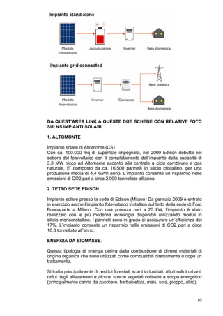 DA QUEST’AREA LINK A QUESTE DUE SCHEDE CON RELATIVE FOTO
SUI NS IMPIANTI SOLARI

1. ALTOMONTE

Impianto solare di Altomonte (CS)
Con ca. 100.000 mq di superficie impegnata, nel 2009 Edison debutta nel
settore del fotovoltaico con il completamento dell’impianto della capacità di
3,3 MW picco ad Altomonte accanto alla centrale a ciclo combinato a gas
naturale. E’ composto da ca. 16.500 pannelli in silicio cristallino, per una
produzione media di 4,4 GWh anno. L’impianto consente un risparmio nelle
emissioni di CO2 pari a circa 2.000 tonnellate all’anno.

2. TETTO SEDE EDISON

Impianto solare presso la sede di Edison (Milano) Da gennaio 2009 è entrato
in esercizio anche l’impianto fotovoltaico installato sul tetto della sede di Foro
Buonaparte a Milano. Con una potenza pari a 20 kW, l’impianto è stato
realizzato con le più moderne tecnologie disponibili utilizzando moduli in
silicio monocristallino. I pannelli sono in grado di assicurare un’efficienza del
17%. L’impianto consente un risparmio nelle emissioni di CO2 pari a circa
10,3 tonnellate all’anno.

ENERGIA DA BIOMASSE.

Questa tipologia di energia deriva dalla combustione di diversi materiali di
origine organica che sono utilizzati come combustibili direttamente o dopo un
trattamento.

Si tratta principalmente di residui forestali, scarti industriali, rifiuti solidi urbani,
reflui degli allevamenti e alcune specie vegetali coltivate a scopo energetico
(principalmente canna da zucchero, barbabietola, mais, soia, pioppo, altro).



                                                                                      10
 