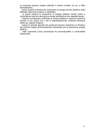 Le biomasse possono essere utilizzate in diversi contesti, tra cui, a titolo
esemplificativo:
   piccoli impianti domestici per produzione di energia termica (sistema molto
utilizzato nelle aree montane in caldaiette);
    in grandi impianti di produzione di energia elettrica tramite motori a
combustione interna di derivazione navale alimentati ad olio vegetale liquido;
   impianti di produzione combinata di energia elettrica e calore più grandi al
servizio di più utenze e/o a reti di teleriscaldamento mediante biomasse
solide (es. cippato di legno);
   presso le aziende agricole che producono liquami zootecnici e li sfruttano
per produrre biogas da fermentazione anaerobica per la produzione energia
elettrica;
    nelle automobili (come percentuale fra biocombustibile e combustibile
tradizionale).




                                                                            11
 
