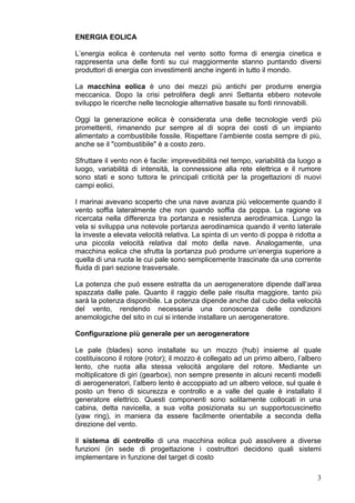 ENERGIA EOLICA

L’energia eolica è contenuta nel vento sotto forma di energia cinetica e
rappresenta una delle fonti su cui maggiormente stanno puntando diversi
produttori di energia con investimenti anche ingenti in tutto il mondo.

La macchina eolica è uno dei mezzi più antichi per produrre energia
meccanica. Dopo la crisi petrolifera degli anni Settanta ebbero notevole
sviluppo le ricerche nelle tecnologie alternative basate su fonti rinnovabili.

Oggi la generazione eolica è considerata una delle tecnologie verdi più
promettenti, rimanendo pur sempre al di sopra dei costi di un impianto
alimentato a combustibile fossile. Rispettare l’ambiente costa sempre di più,
anche se il "combustibile" è a costo zero.

Sfruttare il vento non è facile: imprevedibilità nel tempo, variabilità da luogo a
luogo, variabilità di intensità, la connessione alla rete elettrica e il rumore
sono stati e sono tuttora le principali criticità per la progettazioni di nuovi
campi eolici.

I marinai avevano scoperto che una nave avanza più velocemente quando il
vento soffia lateralmente che non quando soffia da poppa. La ragione va
ricercata nella differenza tra portanza e resistenza aerodinamica. Lungo la
vela si sviluppa una notevole portanza aerodinamica quando il vento laterale
la investe a elevata velocità relativa. La spinta di un vento di poppa è ridotta a
una piccola velocità relativa dal moto della nave. Analogamente, una
macchina eolica che sfrutta la portanza può produrre un’energia superiore a
quella di una ruota le cui pale sono semplicemente trascinate da una corrente
fluida di pari sezione trasversale.

La potenza che può essere estratta da un aerogeneratore dipende dall’area
spazzata dalle pale. Quanto il raggio delle pale risulta maggiore, tanto più
sarà la potenza disponibile. La potenza dipende anche dal cubo della velocità
del vento, rendendo necessaria una conoscenza delle condizioni
anemologiche del sito in cui si intende installare un aerogeneratore.

Configurazione più generale per un aerogeneratore

Le pale (blades) sono installate su un mozzo (hub) insieme al quale
costituiscono il rotore (rotor); il mozzo è collegato ad un primo albero, l’albero
lento, che ruota alla stessa velocità angolare del rotore. Mediante un
moltiplicatore di giri (gearbox), non sempre presente in alcuni recenti modelli
di aerogeneratori, l’albero lento è accoppiato ad un albero veloce, sul quale è
posto un freno di sicurezza e controllo e a valle del quale è installato il
generatore elettrico. Questi componenti sono solitamente collocati in una
cabina, detta navicella, a sua volta posizionata su un supportocuscinetto
(yaw ring), in maniera da essere facilmente orientabile a seconda della
direzione del vento.

Il sistema di controllo di una macchina eolica può assolvere a diverse
funzioni (in sede di progettazione i costruttori decidono quali sistemi
implementare in funzione del target di costo

                                                                                3
 