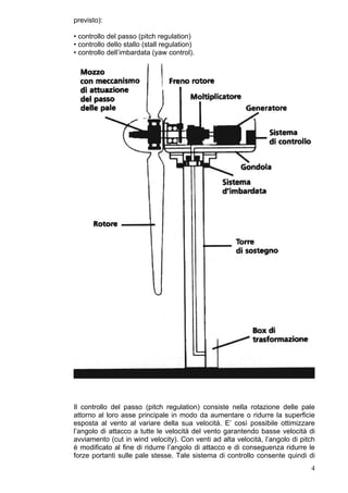 previsto):

• controllo del passo (pitch regulation)
• controllo dello stallo (stall regulation)
• controllo dell’imbardata (yaw control).




Il controllo del passo (pitch regulation) consiste nella rotazione delle pale
attorno al loro asse principale in modo da aumentare o ridurre la superficie
esposta al vento al variare della sua velocità. E’ così possibile ottimizzare
l’angolo di attacco a tutte le velocità del vento garantendo basse velocità di
avviamento (cut in wind velocity). Con venti ad alta velocità, l’angolo di pitch
è modificato al fine di ridurre l’angolo di attacco e di conseguenza ridurre le
forze portanti sulle pale stesse. Tale sistema di controllo consente quindi di
                                                                              4
 