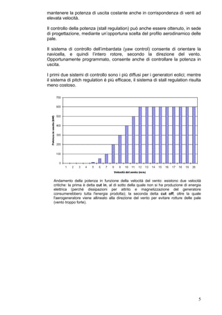mantenere la potenza di uscita costante anche in corrispondenza di venti ad
elevata velocità.

Il controllo della potenza (stall regulation) può anche essere ottenuto, in sede
di progettazione, mediante un’opportuna scelta del profilo aerodinamico delle
pale.

Il sistema di controllo dell’imbardata (yaw control) consente di orientare la
navicella, e quindi l’intero rotore, secondo la direzione del vento.
Opportunamente programmato, consente anche di controllare la potenza in
uscita.

I primi due sistemi di controllo sono i più diffusi per i generatori eolici; mentre
il sistema di pitch regulation è più efficace, il sistema di stall regulation risulta
meno costoso.




   Andamento della potenza in funzione della velocità del vento: esistono due velocità
   critiche: la prima è detta cut in, al di sotto della quale non si ha produzione di energia
   elettrica (perché dissipazioni per attrito e magnetizzazione del generatore
   consumerebbero tutta l'energia prodotta); la seconda detta cut off, oltre la quale
   l'aerogeneratore viene allineato alla direzione del vento per evitare rotture delle pale
   (vento troppo forte).




                                                                                           5
 