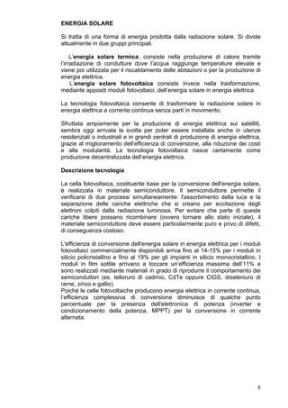 ENERGIA SOLARE

Si tratta di una forma di energia prodotta dalla radiazione solare. Si divide
attualmente in due gruppi principali.

     L’energia solare termica: consiste nella produzione di calore tramite
l’irradiazione di condutture dove l’acqua raggiunge temperature elevate e
viene poi utilizzata per il riscaldamento delle abitazioni o per la produzione di
energia elettrica.
     L’energia solare fotovoltaica consiste invece nella trasformazione,
mediante appositi moduli fotovoltaici, dell’energia solare in energia elettrica.

La tecnologia fotovoltaica consente di trasformare la radiazione solare in
energia elettrica a corrente continua senza parti in movimento.

Sfruttata ampiamente per la produzione di energia elettrica sui satelliti,
sembra oggi arrivata la svolta per poter essere installata anche in utenze
residenziali o industriali e in grandi centrali di produzione di energia elettrica,
grazie al miglioramento dell’efficienza di conversione, alla riduzione dei costi
e alla modularità. La tecnologia fotovoltaica nasce certamente come
produzione decentralizzata dell’energia elettrica.

Descrizione tecnologia

La cella fotovoltaica, costituente base per la conversione dell'energia solare,
è realizzata in materiale semiconduttore. Il semiconduttore permette il
verificarsi di due processi simultaneamente: l'assorbimento della luce e la
separazione delle cariche elettriche che si creano per eccitazione degli
elettroni colpiti dalla radiazione luminosa. Per evitare che parte di queste
cariche libere possano ricombinare (ovvero tornare allo stato iniziale), il
materiale semiconduttore deve essere particolarmente puro e privo di difetti,
di conseguenza costoso.

L'efficienza di conversione dell'energia solare in energia elettrica per i moduli
fotovoltaici commercialmente disponibili arriva fino al 14-15% per i moduli in
silicio policristallino e fino al 19% per gli impianti in silicio monocristallino. I
moduli in film sottile arrivano a toccare un’efficienza massima dell’11% e
sono realizzati mediante materiali in grado di riprodurre il comportamento dei
semiconduttori (es. telloruro di cadmio, CdTe oppure CIGS, diseleniuro di
rame, zinco e gallio).
Poiché le celle fotovoltaiche producono energia elettrica in corrente continua,
l’efficienza complessiva di conversione diminuisce di qualche punto
percentuale per la presenza dell'elettronica di potenza (inverter e
condizionamento della potenza, MPPT) per la conversione in corrente
alternata.




                                                                                  8
 