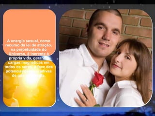 A energia sexual, como recurso da lei de atração, na perpetuidade do Universo, é inerente à própria vida, gerando cargas magnéticas em todos os seres, à face das potencialidades criativas de que se reveste. 
