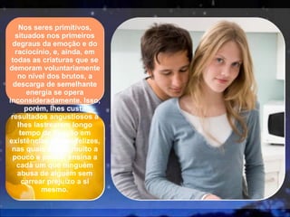Nos seres primitivos, situados nos primeiros degraus da emoção e do raciocínio, e, ainda, em todas as criaturas que se demoram voluntariamente no nível dos brutos, a descarga de semelhante energia se opera inconsideradamente. Isso, porém, lhes custa resultados angustiosos a lhes lastrearem longo tempo de fixação em existências menos felizes, nas quais a vida, muito a pouco e pouco, ensina a cada um que ninguém abusa de alguém sem carrear prejuízo a si mesmo. 