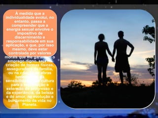 À medida que a individualidade evolui, no entanto, passa a compreender que a energia sexual envolve o impositivo de discernimento e responsabilidade em sua aplicação, e que, por isso mesmo, deve estar controlada por valores morais que lhe garantam o emprego digno, seja na criação de formas físicas, asseguradora da família, ou na criação de obras beneméritas da sensibilidade e da cultura para a reprodução e extensão do progresso e da experiência, da beleza e do amor, na evolução e burilamento da vida no Planeta. 
