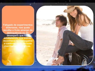 Fatigado de experimentos dolorosos, nos quais recolhe o fruto amargo da delinquência ou do desespero que haja estabelecido nos outros, reconhece na monogamia o caminho certo de suas manifestações afetivas.  