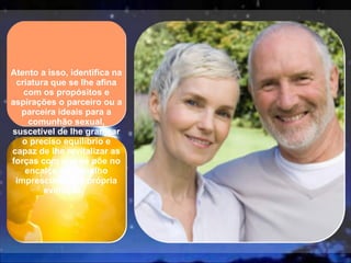 Atento a isso, identifica na criatura que se lhe afina com os propósitos e aspirações o parceiro ou a parceira ideais para a comunhão sexual, suscetível de lhe granjear o preciso equilíbrio e capaz de lhe revitalizar as forças com que se põe no encalço do trabalho imprescindível à própria evolução.  