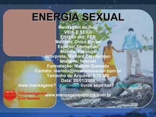 Mensagem do livro VIDA E SEXO Editado por: FEB Médium: Chico Xavier Espírito: Emmanuel Música: Feelings Intérprete: Richard Clayderman Imagens: Internet Formatação: Manolo Quesada Contato: manolo@livrarianossolar.com.br Tamanho do Arquivo: 0.72 MB Data: 20/01/2009 mais mensagens?  clique aqui livros espíritas?  clique aqui www.mensagensvirtuais.com.br   ENERGIA SEXUAL 