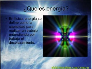 ¿Que es energía? En física, energía se define como la capacidad para realizar un trabajo entendiendo por trabajo el desplazamiento. WWW.FREEWEBS.COM/CURSO-B 