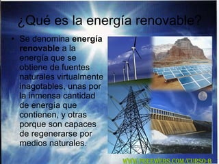 ¿Qué es la energía renovable? Se denomina  energía renovable  a la energía que se obtiene de fuentes naturales virtualmente inagotables, unas por la inmensa cantidad de energía que contienen, y otras porque son capaces de regenerarse por medios naturales.  WWW.FREEWEBS.COM/CURSO-B 