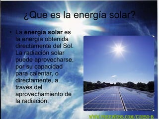 ¿Que es la energía solar? La  energía solar  es la energía obtenida directamente del Sol. La radiación solar puede aprovecharse, por su capacidad para calentar, o directamente, a través del aprovechamiento de la radiación. WWW.FREEWEBS.COM/CURSO-B 