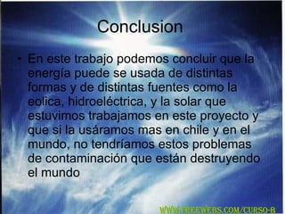 Conclusion  En este trabajo podemos concluir que la energía puede se usada de distintas formas y de distintas fuentes como la eolica, hidroeléctrica, y la solar que estuvimos trabajamos en este proyecto y que si la usáramos mas en chile y en el mundo, no tendríamos estos problemas de contaminación que están destruyendo el mundo WWW.FREEWEBS.COM/CURSO-B 