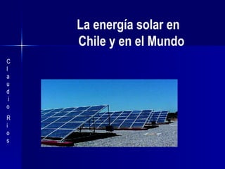   La energía solar en    Chile y en el Mundo C  l  a  u  d  i  o  R  i  o  s  