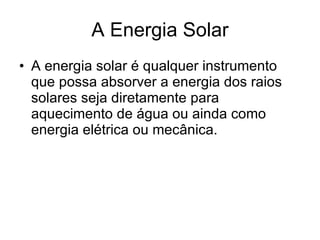 A Energia Solar A energia solar é qualquer instrumento que possa absorver a energia dos raios solares  seja diretamente para aquecimento de água ou ainda como energia elétrica ou mecânica.  