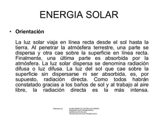 ENERGIA SOLAR Orientación La luz solar viaja en línea recta desde el sol hasta la tierra. Al penetrar la atmósfera terrestre, una parte se dispersa y otra cae sobre la superficie en línea recta. Finalmente, una última parte es absorbida por la atmósfera. La luz solar dispersa se denomina radiación difusa o luz difusa. La luz del sol que cae sobre la superficie sin dispersarse ni ser absorbida, es, por supuesto, radiación directa. Como todos habrán constatado gracias a los baños de sol y al trabajo al aire libre, la radiación directa es la más intensa. Elaborado por  JAVIER ERNESTO CASTRILLON FORERO INGENIERO ELECTROMECANICO   ESPECIALISTA EN SAC TECNOLOGO EN ELECTROMECANICA   