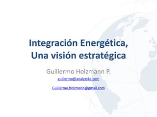 Integración Energética,
 Una visión estratégica
    Guillermo Holzmann P.
       guillermo@analytyka.com

     Guillermo.holzmann@gmail.com
 