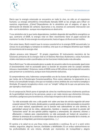 Publicado en: http://mariaclararuiz.com
________________________________________________________________________________________________
Decía que la energía estancada se encuentra en todo lo vivo, no sólo en el organismo
humano. La energía atmosférica inmovilizada llamada DOR se las arregla para influir en
nuestros organismos. ¿Cómo?  Dependemos de la atmósfera por el oxígeno, el agua, la
eliminación de dióxido de carbono. Queramos o no, estamos en constante interacción con
ella –con la atmósfera– aunque nos empeñemos en destruirla.
Y esa atmósfera de la que tanto dependemos, también depende del equilibrio energético ya
que, contrario al DOR, la energía vital en libre movimiento tiene el papel esencial de
mantener la vida. Si esta energía no está presente, hasta el agua y la lluvia serían inútiles.
Con estas bases, Reich mostró que la coraza caracterial es la energía DOR secuestrada. La
coraza no es psicológica y tampoco es estática, sino que es un bloqueo dinámico que impide
el movimiento de la energía vital.
¿Quien provoca este bloqueo?   El propio organismo. El instrumento mecánico de las
funciones primarias de la energía vital es el Sistema Nervioso Autónomo y estas funciones
vitales más básicas están coordinadas con las funciones intelectuales más elevadas.
Decía Reich que “la vida acorazada ejerce su poder de secuestro sobre la no acorazada, igual como
el funcionamiento vital no acorazado ejerce su función de secuestro ante los cuerpos extraños
intrusos e inasimilables”. Entonces, tanto el DOR como el OR utilizan el principio del secuestro
para preservar su existencia, aunque sean mutuamente exclusivos.
Si comprendemos esto, habremos comprendido una de las bases del paradigma reichiano y,
por tanto, de la Psicoterapia Caracteroanalítica. Pero como sabemos, la orgonomía no se
limita a la consulta de terapia, sino que se traslada a otros ámbitos de una manera compleja e
ilimitada. El espacio terapéutico viene a ser un “simple” reflejo de lo que una persona vive,
por ejemplo a nivel social.
En el campo social, Reich pone el ejemplo de cómo las manifestaciones vitalmente positivas
de la genitalidad natural en las personas, pasan a ser nada menos que elementos intrusos,
extraños y peligrosos para la existencia, vistas bajo el espectro de la vida acorazada:
“La vida acorazada sólo vive y sólo puede vivir sobre una base de estricta negación del amor
corporal natural. Por lo tanto, donde quiera y cuando quiera que la vida acorazada se encuentre
con el amor natural, especialmente con la función más sobresaliente en este dominio, la
genitalidad natural de los niños, adolescentes, hombres y mujeres, ejercitará la presión del
“ostracismo social” de una opinión pública negativa y amenazante, de calumnia, chismes y
difamación y todavía peor, enjuiciamiento. La vida acorazada así tratará de secuestrar y
eliminar la amenaza de su existencia sobre la base de una función primordial de lo viviente, en
defensa de su integridad y persistencia organísmica… […]
El camino a la salud no es una línea recta, ascendente y continua. Es un ir y venir entre
miedos, angustias, alegrías, fuerzas, claridades y debilidades. Es un arduo submarinismo en
las profundidades de uno mismo, aliviado por momentos de tranquilidad  y alegría
 