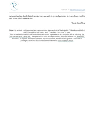 Publicado en: http://mariaclararuiz.com
________________________________________________________________________________________________
extraordinarias, donde lo único seguro es que vale la pena el proceso, si el resultado es el de
sentirse auténticamente vivo.
María Clara Ruiz
Nota: Este artículo está basado en la primera parte del documento de Wilhelm Reich: “El Dor Buster Médico”
(1955), reimpreso más tarde como “El Desierto Emocional” (1960).
Para los no familiarizados con el pensamiento reichiano, sugiero leer el artículo publicado en este blog: “La
Coraza Caracterial y Muscular”. Para profundizar en la teoría y la técnica, propongo acceder a la “Biblioteca”,
así como a las páginas web de las diferentes escuelas y centros post-reichianos, gracias a los cuales el
paradigma reichiano se actualiza permanentemente: “Recursos Post-Reich”.
 