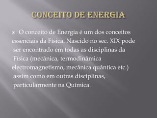   O conceito de Energia é um dos conceitos
essenciais da Física. Nascido no sec. XIX pode
 ser encontrado em todas as disciplinas da
 Física (mecânica, termodinâmica
electromagnetismo, mecânica quântica etc.)
 assim como em outras disciplinas,
 particularmente na Química.
 