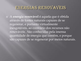    A energia renovável é aquela que é obtida
    através de fontes naturais capazes de se
    regenerar, e portanto virtualmente
    inesgotáveis, ao contrário dos recursos não
    renováveis . São conhecidas pela imensa
    quantidade de energia que contêm, e porque
    são capazes de se regenerar por meios naturais.
 
