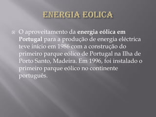    O aproveitamento da energia eólica em
    Portugal para a produção de energia eléctrica
    teve início em 1986 com a construção do
    primeiro parque eólico de Portugal na Ilha de
    Porto Santo, Madeira. Em 1996, foi instalado o
    primeiro parque eólico no continente
    português.
 