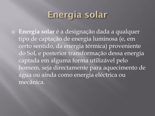    Energia solar é a designação dada a qualquer
    tipo de captação de energia luminosa (e, em
    certo sentido, da energia térmica) proveniente
    do Sol, e posterior transformação dessa energia
    captada em alguma forma utilizável pelo
    homem, seja directamente para aquecimento de
    água ou ainda como energia eléctrica ou
    mecânica.
 