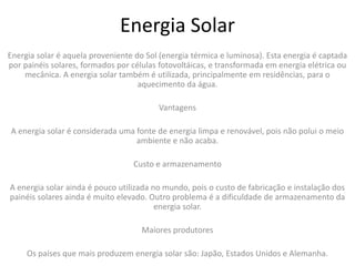 Energia Solar
Energia solar é aquela proveniente do Sol (energia térmica e luminosa). Esta energia é captada
por painéis solares, formados por células fotovoltáicas, e transformada em energia elétrica ou
mecânica. A energia solar também é utilizada, principalmente em residências, para o
aquecimento da água.
Vantagens
A energia solar é considerada uma fonte de energia limpa e renovável, pois não polui o meio
ambiente e não acaba.
Custo e armazenamento
A energia solar ainda é pouco utilizada no mundo, pois o custo de fabricação e instalação dos
painéis solares ainda é muito elevado. Outro problema é a dificuldade de armazenamento da
energia solar.
Maiores produtores
Os países que mais produzem energia solar são: Japão, Estados Unidos e Alemanha.
 