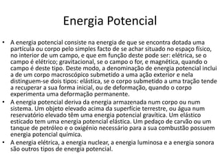 Energia Potencial
• A energia potencial consiste na energia de que se encontra dotada uma
partícula ou corpo pelo simples facto de se achar situado no espaço físico,
no interior de um campo, e que em função deste pode ser: elétrica, se o
campo é elétrico; gravitacional, se o campo o for, e magnética, quando o
campo é deste tipo. Deste modo, a denominação de energia potencial inclui
a de um corpo macroscópico submetido a uma ação exterior e nela
distinguem-se dois tipos: elástica, se o corpo submetido a uma tração tende
a recuperar a sua forma inicial, ou de deformação, quando o corpo
experimenta uma deformação permanente.
• A energia potencial deriva da energia armazenada num corpo ou num
sistema. Um objeto elevado acima da superfície terrestre, ou água num
reservatório elevado têm uma energia potencial gravítica. Um elástico
esticado tem uma energia potencial elástica. Um pedaço de carvão ou um
tanque de petróleo e o oxigénio necessário para a sua combustão possuem
energia potencial química.
• A energia elétrica, a energia nuclear, a energia luminosa e a energia sonora
são outros tipos de energia potencial.
 