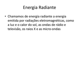 Energia Radiante
• Chamamos de energia radiante a energia
emitida por radiações eletromagnéticas, como
a luz e o calor do sol, as ondas de rádio e
televisão, os raios X e as micro-ondas
 